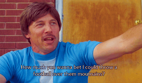 Uncle Rico from Napoleon Dynamite saying "How much you wanna bet I could throw a football over them mountains?"