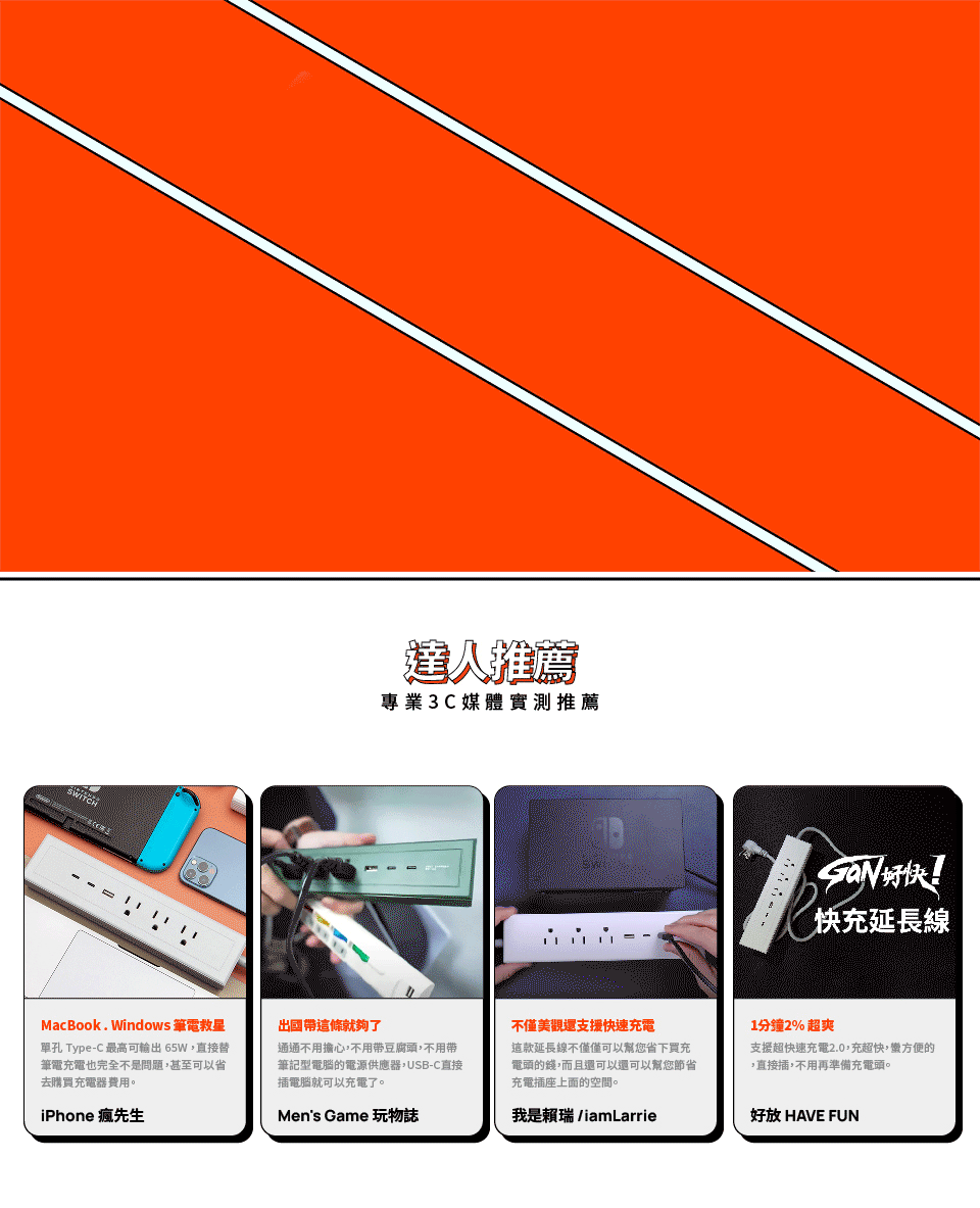 達人推薦專業3C媒體實測推薦MacBook. Windows 筆電救星單孔 Type-C 最高可輸出65W直接替筆電充電也完全不是問題,甚至可以省去購買充電器費用。iPhone 瘋先生出國帶這條就夠了通通不用擔心,不用帶豆腐頭,不用帶筆記型電腦的電源供應器,USB-C直接插電腦就可以充電了。Men's Game 玩物誌快充延長線不僅美觀還支援快速充電這款延長線不僅僅可以幫您省下買充電頭的錢,而且還可以還可以幫您節省充電插座上面的空間。1分鐘2% 超爽支援超快速充電2.0,充超快,蠻方便的,直接插,不用再準備充電頭。我是賴瑞 iamLarrie好放 HAVE FUN