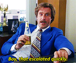 Ron Burgundy saying “Boy, that escalated quickly!”
