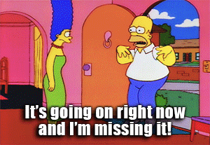 Homer Simpson telling Marge Simpson that "It's going on right now and I'm missing it!"